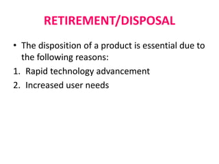 RETIREMENT/DISPOSAL
• The disposition of a product is essential due to
the following reasons:
1. Rapid technology advancement
2. Increased user needs
 