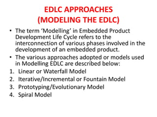 EDLC APPROACHES
(MODELING THE EDLC)
• The term ‘Modelling’ in Embedded Product
Development Life Cycle refers to the
interconnection of various phases involved in the
development of an embedded product.
• The various approaches adopted or models used
in Modelling EDLC are described below:
1. Linear or Waterfall Model
2. Iterative/Incremental or Fountain Model
3. Prototyping/Evolutionary Model
4. Spiral Model
 