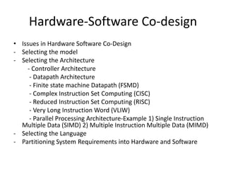 Hardware-Software Co-design
• Issues in Hardware Software Co-Design
- Selecting the model
- Selecting the Architecture
- Controller Architecture
- Datapath Architecture
- Finite state machine Datapath (FSMD)
- Complex Instruction Set Computing (CISC)
- Reduced Instruction Set Computing (RISC)
- Very Long Instruction Word (VLIW)
- Parallel Processing Architecture-Example 1) Single Instruction
Multiple Data (SIMD) 2) Multiple Instruction Multiple Data (MIMD)
- Selecting the Language
- Partitioning System Requirements into Hardware and Software
 