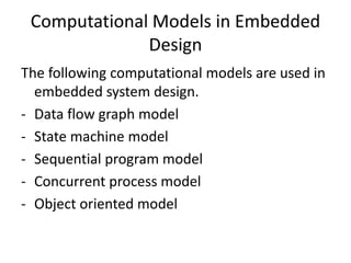 Computational Models in Embedded
Design
The following computational models are used in
embedded system design.
- Data flow graph model
- State machine model
- Sequential program model
- Concurrent process model
- Object oriented model
 