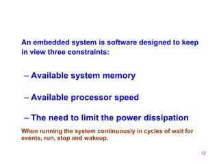 12
An embedded system is software designed to keep
in view three constraints:
– Available system memory
– Available processor speed
– The need to limit the power dissipation
When running the system continuously in cycles of wait for
events, run, stop and wakeup.
 