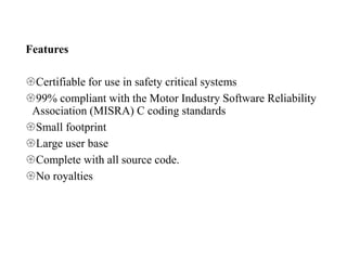 Features
Certifiable for use in safety critical systems
99% compliant with the Motor Industry Software Reliability
Association (MISRA) C coding standards
Small footprint
Large user base
Complete with all source code.
No royalties
 