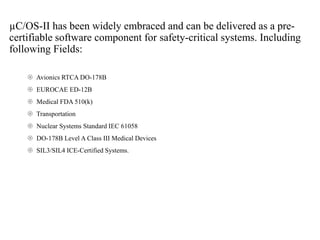 µC/OS-II has been widely embraced and can be delivered as a pre-
certifiable software component for safety-critical systems. Including
following Fields:
 Avionics RTCA DO-178B
 EUROCAE ED-12B
 Medical FDA 510(k)
 Transportation
 Nuclear Systems Standard IEC 61058
 DO-178B Level A Class III Medical Devices
 SIL3/SIL4 ICE-Certified Systems.
 