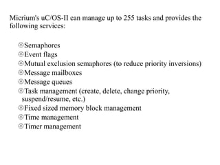 Micrium's uC/OS-II can manage up to 255 tasks and provides the
following services:
Semaphores
Event flags
Mutual exclusion semaphores (to reduce priority inversions)
Message mailboxes
Message queues
Task management (create, delete, change priority,
suspend/resume, etc.)
Fixed sized memory block management
Time management
Timer management
 
