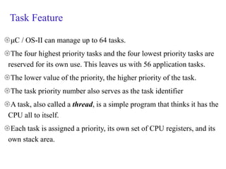 Task Feature
μC / OS-II can manage up to 64 tasks.
The four highest priority tasks and the four lowest priority tasks are
reserved for its own use. This leaves us with 56 application tasks.
The lower value of the priority, the higher priority of the task.
The task priority number also serves as the task identifier
A task, also called a thread, is a simple program that thinks it has the
CPU all to itself.
Each task is assigned a priority, its own set of CPU registers, and its
own stack area.
 