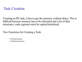 Task Creation
Creating an RT task, it has to get the memory without delay: This is
difficult because memory has to be allocated and a lot of data
structures, code segment must be copied/initialized.
Two Functions for Creating a Task:
 OSTaskCreate()
 OSTaskCreateExt()
 