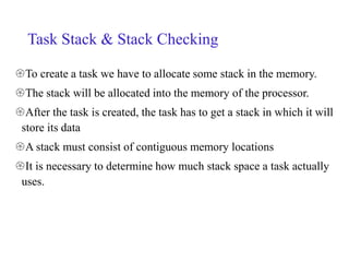 Task Stack & Stack Checking
To create a task we have to allocate some stack in the memory.
The stack will be allocated into the memory of the processor.
After the task is created, the task has to get a stack in which it will
store its data
A stack must consist of contiguous memory locations
It is necessary to determine how much stack space a task actually
uses.
 