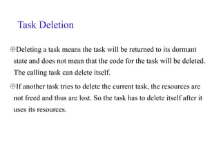 Task Deletion
Deleting a task means the task will be returned to its dormant
state and does not mean that the code for the task will be deleted.
The calling task can delete itself.
If another task tries to delete the current task, the resources are
not freed and thus are lost. So the task has to delete itself after it
uses its resources.
 