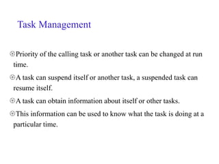 Task Management
Priority of the calling task or another task can be changed at run
time.
A task can suspend itself or another task, a suspended task can
resume itself.
A task can obtain information about itself or other tasks.
This information can be used to know what the task is doing at a
particular time.
 