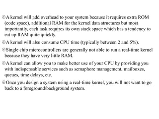 A kernel will add overhead to your system because it requires extra ROM
(code space), additional RAM for the kernel data structures but most
importantly, each task requires its own stack space which has a tendency to
eat up RAM quite quickly.
A kernel will also consume CPU time (typically between 2 and 5%).
Single chip microcontrollers are generally not able to run a real-time kernel
because they have very little RAM.
A kernel can allow you to make better use of your CPU by providing you
with indispensable services such as semaphore management, mailboxes,
queues, time delays, etc.
Once you design a system using a real-time kernel, you will not want to go
back to a foreground/background system.
 
