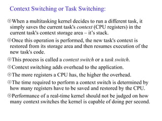 Context Switching or Task Switching:
When a multitasking kernel decides to run a different task, it
simply saves the current task's context (CPU registers) in the
current task's context storage area – it’s stack.
Once this operation is performed, the new task's context is
restored from its storage area and then resumes execution of the
new task's code.
This process is called a context switch or a task switch.
Context switching adds overhead to the application.
The more registers a CPU has, the higher the overhead.
The time required to perform a context switch is determined by
how many registers have to be saved and restored by the CPU.
Performance of a real-time kernel should not be judged on how
many context switches the kernel is capable of doing per second.
 