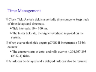 Time Management
Clock Tick: A clock tick is a periodic time source to keep track
of time delays and time outs.
Tick intervals: 10 ~ 100 ms.
The faster tick rate, the higher overhead imposed on the
system.
When ever a clock tick occurs μC/OS-II increments a 32-bit
counter
The counter starts at zero, and rolls over to 4,294,967,295
(2^32-1) ticks.
A task can be delayed and a delayed task can also be resumed
 