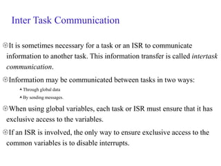 Inter Task Communication
It is sometimes necessary for a task or an ISR to communicate
information to another task. This information transfer is called intertask
communication.
Information may be communicated between tasks in two ways:
Through global data
By sending messages.
When using global variables, each task or ISR must ensure that it has
exclusive access to the variables.
If an ISR is involved, the only way to ensure exclusive access to the
common variables is to disable interrupts.
 