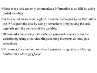 Note that a task can only communicate information to an ISR by using
global variables.
A task is not aware when a global variable is changed by an ISR unless
the ISR signals the task by using a semaphore or by having the task
regularly poll the contents of the variable.
If two tasks are sharing data each can gain exclusive access to the
variables by using either disabling/enabling interrupts or through a
semaphore.
To correct this situation, we should consider using either a Message
Mailbox or a Message Queue.
 