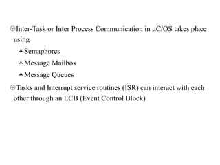 Inter-Task or Inter Process Communication in μC/OS takes place
using
Semaphores
Message Mailbox
Message Queues
Tasks and Interrupt service routines (ISR) can interact with each
other through an ECB (Event Control Block)
 