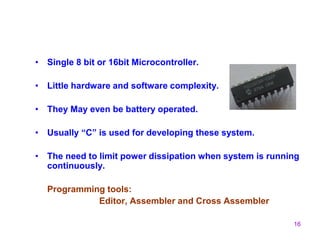 16
• Single 8 bit or 16bit Microcontroller.
• Little hardware and software complexity.
• They May even be battery operated.
• Usually “C” is used for developing these system.
• The need to limit power dissipation when system is running
continuously.
Programming tools:
Editor, Assembler and Cross Assembler
 