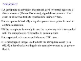 Semaphore:
A semaphore is a protocol mechanism used to control access to a
shared resource (Mutual Exclusion), signal the occurrence of an
event or allow two tasks to synchronize their activities.
A semaphore is basically a key that your code acquires in order to
continue execution.
If the semaphore is already in use, the requesting task is suspended
until the semaphore is released by its current owner.
A suspended task consumes little or no CPU time.
16-bit unsigned integer used to hold the semaphore count (0 to
65535) a list of tasks waiting for the semaphore count to be greater
than 0.
 