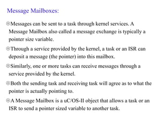 Message Mailboxes:
Messages can be sent to a task through kernel services. A
Message Mailbox also called a message exchange is typically a
pointer size variable.
Through a service provided by the kernel, a task or an ISR can
deposit a message (the pointer) into this mailbox.
Similarly, one or more tasks can receive messages through a
service provided by the kernel.
Both the sending task and receiving task will agree as to what the
pointer is actually pointing to.
A Message Mailbox is a uC/OS-II object that allows a task or an
ISR to send a pointer sized variable to another task.
 
