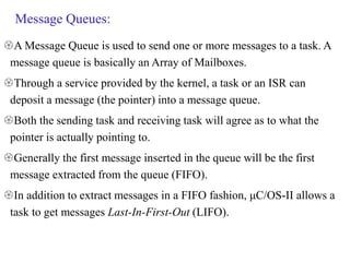 Message Queues:
A Message Queue is used to send one or more messages to a task. A
message queue is basically an Array of Mailboxes.
Through a service provided by the kernel, a task or an ISR can
deposit a message (the pointer) into a message queue.
Both the sending task and receiving task will agree as to what the
pointer is actually pointing to.
Generally the first message inserted in the queue will be the first
message extracted from the queue (FIFO).
In addition to extract messages in a FIFO fashion, μC/OS-II allows a
task to get messages Last-In-First-Out (LIFO).
 