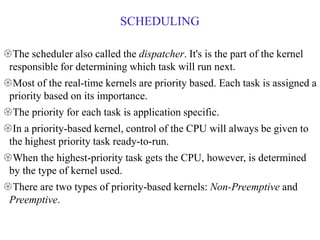 SCHEDULING
The scheduler also called the dispatcher. It's is the part of the kernel
responsible for determining which task will run next.
Most of the real-time kernels are priority based. Each task is assigned a
priority based on its importance.
The priority for each task is application specific.
In a priority-based kernel, control of the CPU will always be given to
the highest priority task ready-to-run.
When the highest-priority task gets the CPU, however, is determined
by the type of kernel used.
There are two types of priority-based kernels: Non-Preemptive and
Preemptive.
 