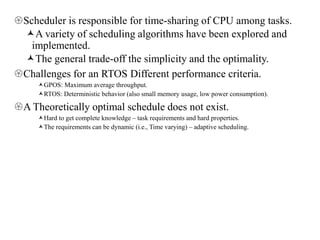 Scheduler is responsible for time-sharing of CPU among tasks.
A variety of scheduling algorithms have been explored and
implemented.
The general trade-off the simplicity and the optimality.
Challenges for an RTOS Different performance criteria.
GPOS: Maximum average throughput.
RTOS: Deterministic behavior (also small memory usage, low power consumption).
A Theoretically optimal schedule does not exist.
Hard to get complete knowledge – task requirements and hard properties.
The requirements can be dynamic (i.e., Time varying) – adaptive scheduling.
 