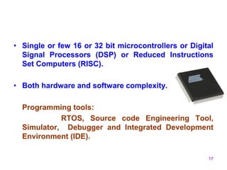 17
• Single or few 16 or 32 bit microcontrollers or Digital
Signal Processors (DSP) or Reduced Instructions
Set Computers (RISC).
• Both hardware and software complexity.
Programming tools:
RTOS, Source code Engineering Tool,
Simulator, Debugger and Integrated Development
Environment (IDE).
 
