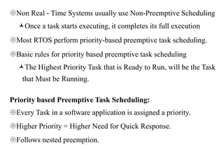 Non Real - Time Systems usually use Non-Preemptive Scheduling
Once a task starts executing, it completes its full execution
Most RTOS perform priority-based preemptive task scheduling.
Basic rules for priority based preemptive task scheduling
The Highest Priority Task that is Ready to Run, will be the Task
that Must be Running.
Priority based Preemptive Task Scheduling:
Every Task in a software application is assigned a priority.
Higher Priority = Higher Need for Quick Response.
Follows nested preemption.
 