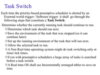Task Switch
Each time the priority-based preemptive scheduler is alerted by an
External world trigger / Software trigger it shall go through the
following steps that constitute a Task Switch:
Determine whether the currently running task should continue to run.
Determine which task should run next.
Save the environment of the task that was stopped (so it can
continue later).
Set up the running environment of the task that will run next.
Allow the selected task to run.
A Non Real time operating system might do task switching only at
timer tick times.
Even with preemptive schedulers a large array of tasks is searched
before a task switch.
A Real time OS shall use Incrementally arranged tables to save on
time
 
