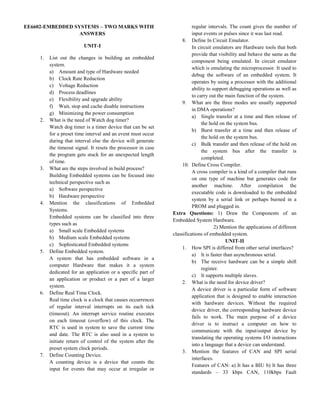 EE6602-EMBEDDED SYSTEMS – TWO MARKS WITH
ANSWERS
UNIT-I
1. List out the changes in building an embedded
system.
a) Amount and type of Hardware needed
b) Clock Rate Reduction
c) Voltage Reduction
d) Process deadlines
e) Flexibility and upgrade ability
f) Wait, stop and cache disable instructions
g) Minimizing the power consumption
2. What is the need of Watch dog timer?
Watch dog timer is a timer device that can be set
for a preset time interval and an event must occur
during that interval else the device will generate
the timeout signal. It resets the processor in case
the program gets stuck for an unexpected length
of time.
3. What are the steps involved in build process?
Building Embedded systems can be focused into
technical perspective such as
a) Software perspective
b) Hardware perspective
4. Mention the classifications of Embedded
Systems.
Embedded systems can be classified into three
types such as
a) Small scale Embedded systems
b) Medium scale Embedded systems
c) Sophisticated Embedded systems
5. Define Embedded system.
A system that has embedded software in a
computer Hardware that makes it a system
dedicated for an application or a specific part of
an application or product or a part of a larger
system.
6. Define Real Time Clock.
Real time clock is a clock that causes occurrences
of regular interval interrupts on its each tick
(timeout). An interrupt service routine executes
on each timeout (overflow) of this clock. The
RTC is used in system to save the current time
and date. The RTC is also used in a system to
initiate return of control of the system after the
preset system clock periods.
7. Define Counting Device.
A counting device is a device that counts the
input for events that may occur at irregular or
regular intervals. The count gives the number of
input events or pulses since it was last read.
8. Define In Circuit Emulator.
In circuit emulators are Hardware tools that both
provide that visibility and behave the same as the
component being emulated. In circuit emulator
which is emulating the microprocessor. It used to
debug the software of an embedded system. It
operates by using a processor with the additional
ability to support debugging operations as well as
to carry out the main function of the system.
9. What are the three modes are usually supported
in DMA operations?
a) Single transfer at a time and then release of
the hold on the system bus.
b) Burst transfer at a time and then release of
the hold on the system bus.
c) Bulk transfer and then release of the hold on
the system bus after the transfer is
completed.
10. Define Cross Compiler.
A cross compiler is a kind of a compiler that runs
on one type of machine but generates code for
another machine. After compilation the
executable code is downloaded to the embedded
system by a serial link or perhaps burned in a
PROM and plugged in.
Extra Questions: 1) Draw the Components of an
Embedded System Hardware.
2) Mention the applications of different
classifications of embedded system.
UNIT-II
1. How SPI is differed from other serial interfaces?
a) It is faster than asynchronous serial.
b) The receive hardware can be a simple shift
register.
c) It supports multiple slaves.
2. What is the need for device driver?
A device driver is a particular form of software
application that is designed to enable interaction
with hardware devices. Without the required
device driver, the corresponding hardware device
fails to work. The main purpose of a device
driver is to instruct a computer on how to
communicate with the input/output device by
translating the operating systems I/O instructions
into a language that a device can understand.
3. Mention the features of CAN and SPI serial
interfaces.
Features of CAN: a) It has a BIU b) It has three
standards – 33 kbps CAN, 110kbps Fault
 