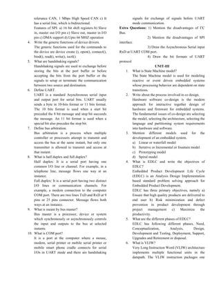 tolerance CAN, 1 Mbps High Speed CAN c) It
has a serial line, which is bidirectional.
Features of SPI: a) 16 bit shift registers b) Slave
in, master out I/O pin c) Slave out, master in I/O
pin c) DMA support d) Upto 66 MHZ operation
4. Write the generic functions of device drivers.
The generic functions used for the commands to
the device are device create (), open(), connect(),
bind(), read(), write(), ioctl().
5. What are handshaking signals?
Handshaking signals are used to exchange before
storing the bits at the port buffer or before
accepting the bits from the port buffer or the
signals to setup or terminate the communication
between two source and destination.
6. Define UART.
UART is a standard Asynchronous serial input
and output port for serial bits. UART usually
sends a byte in 10-bits format or 11 bits format.
The 10 bits format is used when a start bit
preceded the 8 bit message and stop bit succeeds
the message. An 11 bit format is used when a
special bit also precedes the stop bit.
7. Define bus arbitration.
Bus arbitration is a process when multiple
controller or processors attempt to transmit and
access the bus at the same instant, but only one
transmitter is allowed to transmit and access at
that instant.
8. What is half duplex and full duplex?
Half duplex: It is a serial port having one
common I/O line or channel. For example, in a
telephone line, message flows one way at an
instance.
Full duplex: It is a serial port having two distinct
I/O lines or communication channels. For
example, a modem connection to the computer
COM port. There are two lines TxD and RxD at 9
pins or 25 pins connector. Message flows both
ways at an instance.
9. What is meant by bus master?
Bus master is a processor, device or system
which synchronously or asynchronously controls
the input and outputs to the bus at selected
instants.
10. What is COM port?
It is a port at the computer where a mouse,
modem, serial printer or mobile serial printer or
mobile smart phone cradle connects for serial
I/Os in UART mode and there are handshaking
signals for exchange of signals before UART
mode communication.
Extra Questions: 1) Mention the disadvantages of I2
C
Bus.
2) Mention the disadvantages of SPI
interface.
3) Draw the Asynchronous Serial input
RxD at UART COM port.
4) Draw the bit formats of UART
protocol
UNIT-III
1. What is State Machine model?
The State Machine model is used for modeling
reactive or event driven embedded systems
whose processing behavior are dependent on state
transitions.
2. Write about the process involved in co design.
Hardware software co-design is the modem
approach for interactive together design of
hardware and firmware for embedded systems.
The fundamental issues of co-design are selecting
the model, selecting the architecture, selecting the
language and partitioning system requirements
into hardware and software.
3. Mention different models used for the
development of an embedded system.
a) Linear or waterfall model
b) Iterative or Incremental or fountain model
c) Prototyping model
d) Spiral model
4. What is EDLC and write the objectives of
EDLC?
Embedded Product Development Life Cycle
(EDLC) is an Analysis Design Implementation
based standard problem solving approach for
Embedded Product Development.
EDLC has three primary objectives, namely a)
Ensure that high quality products are delivered to
end user b) Risk minimization and defect
prevention in product development through
project management c) Maximize the
productivity.
5. What are the different phases of EDLC?
EDLC has following different phases, Need,
Conceptualization, Analysis, Design,
Development and Testing, Deployment, Support,
Upgrades and Retirement or disposal.
6. What is VLIW?
Very Long Instruction Word (VLIW) architecture
implements multiple functional units in the
datapath. The VLIW instruction packages one
 