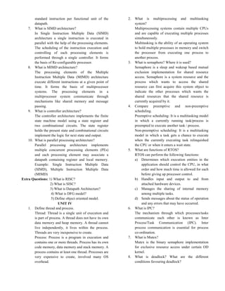 standard instruction per functional unit of the
datapath.
7. What is SIMD architecture?
In Single Instruction Multiple Data (SIMD)
architecture a single instruction is executed in
parallel with the help of the processing elements.
The scheduling of the instruction execution and
controlling of each processing elements is
performed through a single controller. It forms
the basis of Re-configurable processor.
8. What is MIMD architecture?
The processing elements of the Multiple
Instruction Multiple Data (MIMD) architecture
execute different instructions at a given point of
time. It forms the basis of multiprocessor
systems. The processing elements in a
multiprocessor system communicate through
mechanisms like shared memory and message
passing.
9. What is controller architecture?
The controller architecture implements the finite
state machine model using a state register and
two combinational circuits. The state register
holds the present state and combinational circuits
implement the logic for next state and output.
10. What is parallel processing architecture?
Parallel processing architecture implements
multiple concurrent processing elements (PEs)
and each processing element may associate a
datapath containing register and local memory.
Example: Single Instruction Multiple Data
(SIMD), Multiple Instruction Multiple Data
(MIMD)
Extra Questions: 1) What is RISC?
2) What is SISC?
3) What is Datapath Architecture?
4) What is DFG model?
5) Define object oriented model.
UNIT IV
1. Define thread and process.
Thread: Thread is a single unit of execution and
is part of process. A thread does not have its own
data memory and heap memory. A thread cannot
live independently, it lives within the process.
Threads are very inexpensive to create.
Process: Process is a program in execution and
contains one or more threads. Process has its own
code memory, data memory and stack memory. A
process contains at least one thread. Processes are
very expensive to create, involved many OS
overhead.
2. What is multiprocessing and multitasking
system?
Multiprocessing systems contain multiple CPUs
and are capable of executing multiple processes
simultaneously.
Multitasking is the ability of an operating system
to hold multiple processes in memory and switch
the processor from executing one process to
another process.
3. What is semaphore? Where it is used?
Semaphore is a sleep and wakeup based mutual
exclusion implementation for shared resource
access. Semaphore is a system resource and the
process which wants to access the shared
resource can first acquire this system object to
indicate the other processes which wants the
shared resources that the shared resource is
currently acquired by it.
4. Compare preemptive and non-preemptive
scheduling.
Preemptive scheduling: It is a multitasking model
in which a currently running task/process is
preempted to execute another task / process.
Non-preemptive scheduling: It is a multitasking
model in which a task gets a chance to execute
when the currently executing task relinquished
the CPU or when it enters a wait state.
5. What are functions of RTOS?
RTOS can perform the following functions:
a) Determines which execution entities in the
application should control the CPU, in what
order and how much time is allowed for each
before giving up processor control.
b) Handles input and output to and from
attached hardware devices.
c) Manages the sharing of internal memory
among multiple tasks.
d) Sends messages about the status of operation
and any errors that may have occurred.
6. What is IPC?
The mechanism through which processes/tasks
communicate each other is known as Inter
Process/Task Communication (IPC). Inter
process communication is essential for process
co-ordination.
7. What is Mutex?
Mutex is the binary semaphore implementation
for exclusive resource access under certain OD
kernel.
8. What is deadlock? What are the different
conditions favouring deadlock?
 