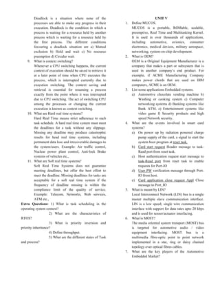 Deadlock is a situation where none of the
processes are able to make any progress in their
execution. Deadlock is the condition in which a
process is waiting for a resource held by another
process which is waiting for a resource held by
the first process. The different conditions
favouring a deadlock situation are a) Mutual
exclusion b) Hold and wait c) No resource
preemption d) Circular wait.
9. What is context switching?
Whenever a CPU switching happens, the current
context of execution should be saved to retrieve it
at a later point of time when CPU executes the
process, which is interrupted currently due to
execution switching. The context saving and
retrieval is essential for resuming a process
exactly from the point where it was interrupted
due to CPU switching. The act of switching CPU
among the processes or changing the current
execution is known as context switching.
10. What are Hard real time systems?
Hard Real Time means strict adherence to each
task schedule. A hard real time system must meet
the deadlines for a task without any slippage.
Missing any deadline may produce catastrophic
results for head real time systems, including
permanent data lose and irrecoverable damages to
the system/users. Example: Air traffic control,
Nuclear power plant control, Anti-lock Brake
systems of vehicles etc.,
11. What are Soft real time systems?
Soft Real Time Systems does not guarantee
meeting deadlines, but offer the best effort to
meet the deadline. Missing deadlines for tasks are
acceptable for a soft real time system if the
frequency of deadline missing is within the
compliance limit of the quality of service.
Example: Telecom, Networks, Web services,
ATM etc.,
Extra Questions: 1) What is task scheduling in the
operating system context?
2) What are the characteristics of
RTOS?
3) What is priority inversion and
priority inheritance?
4) Define throughput.
5) What are the different states of Task
and process?
UNIT V
1. Define MUCOS.
MUCOS is a portable, ROMable, scalable,
preemptive, Real Time and Multitasking Kernel.
It is used in over thousands of applications,
including automotive, avionics, consumer
electronics, medical devices, military aerospace,
networking, system-on-chip development.
2. What is OEM?
OEM is a Original Equipment Manufacturer is a
company that makes a part or subsystem that is
used in another company’s end product. For
example, if ACME Manufacturing Company
makes power chords that are used on IBM
computers, ACME is an OEM.
3. List some applications Embedded systems.
a) Automotive chocolate vending machine b)
Washing or cooking system c) Computer
networking systems d) Banking systems like
Bank ATM, e) Entertainment systems like
video game f) Security products and high
speed Network security.
4. What are the events involved in smart card
systems?
a) On power up by radiation powered charge
pump supply of the card, a signal to start the
system boot program at reset task.
b) Card start request Header message to task-
Read port from reset task.
c) Host authentication request start message to
task-Read port from reset task to enable
requests for Port-IO
d) User PW verification message through Port-
IO from host.
e) Card application close request Appl Close
message to Port_IO
5. What is meant by LIN?
Local Interconnect Network (LIN) bus is a single
master multiple slave communication interface.
LIN is a low speed, single wire communication
interface with support for data rates upto 20 kbps
and is used for sensor/actuator interfacing.
6. What is MOST?
The media oriented system transport (MOST) bus
is targeted for automotive audio / video
equipment interfacing. MOST bus is a
multimedia fibre-optic point to point network
implemented in a star, ring or daisy chained
topology over optical fibres cables.
7. What are the key players of the Automotive
Embedded Market?
 