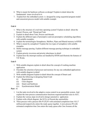 6. What is meant for hardware software co-design? Explain in detail about the
fundamental issues involved in it.
7. Explain how the embedded system is designed by using sequential program model
and concurrent process model with suitable example
Unit 4
1. What is the structure of a real time operating system? Explain in detail about the
Kernel, Process, and Thread and Task
2. Explain in detail about Task, Process and threads.
3. Explain the different types of preemptive and non-preemptive scheduling algorithms
with suitable examples.
4. Explain the terminologies Semaphores, Mailbox, Pipes and Shared memory in RTOS
5. What is meant by semaphore? Explain the two types of semaphore with suitable
examples
6. Define massage passing. Explain different massage passing technique in embedded
system
7. Explain priority inversion and priority inheritance in detail
8. Explain how the interrupt routines are handled by RTOS and illustrate the features of
VX Works
Unit 5
1. With suitable diagram explain in detail about the concept of washing machine
application
2. Elucidate the selection of processor and memory for any one embedded applications
with suitable diagram in detail
3. With suitable diagram Explain in detail about the concept of Smart card
4. Explain the following in designing Smart Card
(i) Requirements
(ii) Class diagram
(iii) Smart card hardware
(iv) Synchronization Model
Part – C
1. List the tasks involved in the adaptive cruise control in an automobile system. And
explain the inter process communication functions required and their uses in ACC.
2. Explain the various steps involved in design automotive application
3. Explain with a block diagram the ECUs in Present day automobiles
4. Three process with a process IDs P1,P2,P3 with estimated completion time 10,5,7
millisecond respectively enters the ready queue together .A new process P4 with
estimated completion time 2ms enters the ready queue after 2ms.Assume all the
 