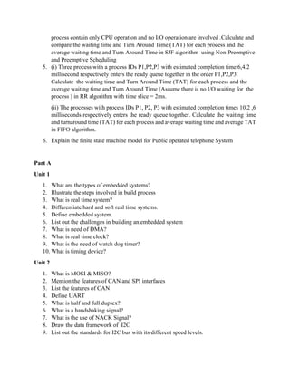 process contain only CPU operation and no I/O operation are involved .Calculate and
compare the waiting time and Turn Around Time (TAT) for each process and the
average waiting time and Turn Around Time in SJF algorithm using Non-Preemptive
and Preemptive Scheduling
5. (i) Three process with a process IDs P1,P2,P3 with estimated completion time 6,4,2
millisecond respectively enters the ready queue together in the order P1,P2,P3.
Calculate the waiting time and Turn Around Time (TAT) for each process and the
average waiting time and Turn Around Time (Assume there is no I/O waiting for the
process ) in RR algorithm with time slice = 2ms.
(ii) The processes with process IDs P1, P2, P3 with estimated completion times 10,2 ,6
milliseconds respectively enters the ready queue together. Calculate the waiting time
and turnaround time (TAT) for each process and average waiting time and average TAT
in FIFO algorithm.
6. Explain the finite state machine model for Public operated telephone System
Part A
Unit 1
1. What are the types of embedded systems?
2. Illustrate the steps involved in build process
3. What is real time system?
4. Differentiate hard and soft real time systems.
5. Define embedded system.
6. List out the challenges in building an embedded system
7. What is need of DMA?
8. What is real time clock?
9. What is the need of watch dog timer?
10. What is timing device?
Unit 2
1. What is MOSI & MISO?
2. Mention the features of CAN and SPI interfaces
3. List the features of CAN
4. Define UART
5. What is half and full duplex?
6. What is a handshaking signal?
7. What is the use of NACK Signal?
8. Draw the data framework of I2C
9. List out the standards for I2C bus with its different speed levels.
 