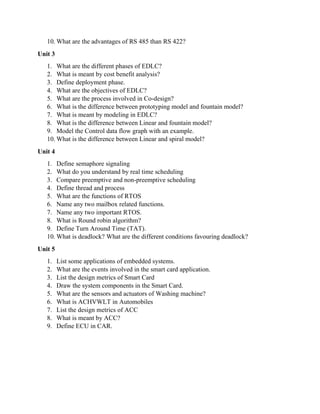 10. What are the advantages of RS 485 than RS 422?
Unit 3
1. What are the different phases of EDLC?
2. What is meant by cost benefit analysis?
3. Define deployment phase.
4. What are the objectives of EDLC?
5. What are the process involved in Co-design?
6. What is the difference between prototyping model and fountain model?
7. What is meant by modeling in EDLC?
8. What is the difference between Linear and fountain model?
9. Model the Control data flow graph with an example.
10. What is the difference between Linear and spiral model?
Unit 4
1. Define semaphore signaling
2. What do you understand by real time scheduling
3. Compare preemptive and non-preemptive scheduling
4. Define thread and process
5. What are the functions of RTOS
6. Name any two mailbox related functions.
7. Name any two important RTOS.
8. What is Round robin algorithm?
9. Define Turn Around Time (TAT).
10. What is deadlock? What are the different conditions favouring deadlock?
Unit 5
1. List some applications of embedded systems.
2. What are the events involved in the smart card application.
3. List the design metrics of Smart Card
4. Draw the system components in the Smart Card.
5. What are the sensors and actuators of Washing machine?
6. What is ACHVWLT in Automobiles
7. List the design metrics of ACC
8. What is meant by ACC?
9. Define ECU in CAR.
 
