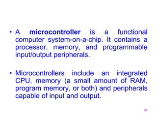 24
• A microcontroller is a functional
computer system-on-a-chip. It contains a
processor, memory, and programmable
input/output peripherals.
• Microcontrollers include an integrated
CPU, memory (a small amount of RAM,
program memory, or both) and peripherals
capable of input and output.
 