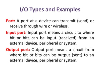 I/O Types and Examples
Port: A port at a device can transmit (send) or
receive through wire or wireless.
Input port: Input port means a circuit to where
bit or bits can be input (received) from an
external device, peripheral or system.
Output port: Output port means a circuit from
where bit or bits can be output (sent) to an
external device, peripheral or system.
 