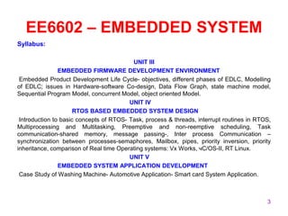 EE6602 – EMBEDDED SYSTEM
Syllabus:
UNIT III
EMBEDDED FIRMWARE DEVELOPMENT ENVIRONMENT
Embedded Product Development Life Cycle- objectives, different phases of EDLC, Modelling
of EDLC; issues in Hardware-software Co-design, Data Flow Graph, state machine model,
Sequential Program Model, concurrent Model, object oriented Model.
UNIT IV
RTOS BASED EMBEDDED SYSTEM DESIGN
Introduction to basic concepts of RTOS- Task, process & threads, interrupt routines in RTOS,
Multiprocessing and Multitasking, Preemptive and non-reemptive scheduling, Task
communication-shared memory, message passing-, Inter process Communication –
synchronization between processes-semaphores, Mailbox, pipes, priority inversion, priority
inheritance, comparison of Real time Operating systems: Vx Works, чC/OS-II, RT Linux.
UNIT V
EMBEDDED SYSTEM APPLICATION DEVELOPMENT
Case Study of Washing Machine- Automotive Application- Smart card System Application.
3
 