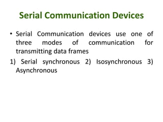 Serial Communication Devices
• Serial Communication devices use one of
three modes of communication for
transmitting data frames
1) Serial synchronous 2) Isosynchronous 3)
Asynchronous
 