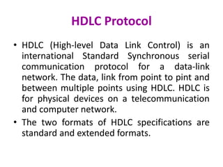 HDLC Protocol
• HDLC (High-level Data Link Control) is an
international Standard Synchronous serial
communication protocol for a data-link
network. The data, link from point to pint and
between multiple points using HDLC. HDLC is
for physical devices on a telecommunication
and computer network.
• The two formats of HDLC specifications are
standard and extended formats.
 