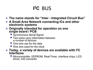 BUS
 The name stands for “Inter - Integrated Circuit Bus”
 A Small Area Network connecting ICs and other
electronic systems
 Originally intended for operation on one
single board / PCB
 Synchronous Serial Signal
 Two wires carry information between
a number of devices
 One wire use for the data
 One wire used for the clock
 Today, a variety of devices are available with I2C
Interfaces
 Microcontroller, EEPROM, Real-Timer, interface chips, LCD
driver, A/D converter
 