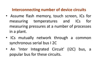 Interconnecting number of device circuits
• Assume flash memory, touch screen, ICs for
measuring temperatures and ICs for
measuring pressures at a number of processes
in a plant.
• ICs mutually network through a common
synchronous serial bus I 2C
• An 'Inter Integrated Circuit' (I2C) bus, a
popular bus for these circuits.
 