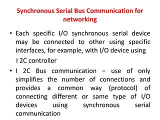 Synchronous Serial Bus Communication for
networking
• Each specific I/O synchronous serial device
may be connected to other using specific
interfaces, for example, with I/O device using
I 2C controller
• I 2C Bus communication − use of only
simplifies the number of connections and
provides a common way (protocol) of
connecting different or same type of I/O
devices using synchronous serial
communication
 