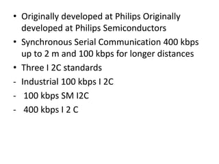• Originally developed at Philips Originally
developed at Philips Semiconductors
• Synchronous Serial Communication 400 kbps
up to 2 m and 100 kbps for longer distances
• Three I 2C standards
- Industrial 100 kbps I 2C
- 100 kbps SM I2C
- 400 kbps I 2 C
 