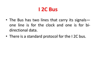 I 2C Bus
• The Bus has two lines that carry its signals—
one line is for the clock and one is for bi-
directional data.
• There is a standard protocol for the I 2C bus.
 