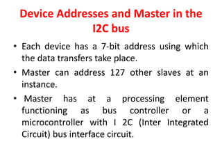 Device Addresses and Master in the
I2C bus
• Each device has a 7-bit address using which
the data transfers take place.
• Master can address 127 other slaves at an
instance.
• Master has at a processing element
functioning as bus controller or a
microcontroller with I 2C (Inter Integrated
Circuit) bus interface circuit.
 