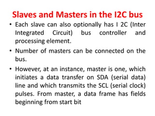 Slaves and Masters in the I2C bus
• Each slave can also optionally has I 2C (Inter
Integrated Circuit) bus controller and
processing element.
• Number of masters can be connected on the
bus.
• However, at an instance, master is one, which
initiates a data transfer on SDA (serial data)
line and which transmits the SCL (serial clock)
pulses. From master, a data frame has fields
beginning from start bit
 