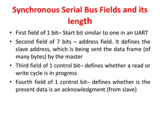 Synchronous Serial Bus Fields and its
length
• First field of 1 bit─ Start bit similar to one in an UART
• Second field of 7 bits ─ address field. It defines the
slave address, which is being sent the data frame (of
many bytes) by the master
• Third field of 1 control bit─ defines whether a read or
write cycle is in progress
• Fourth field of 1 control bit─ defines whether is the
present data is an acknowledgment (from slave)
 