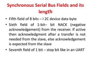 Synchronous Serial Bus Fields and its
length
• Fifth field of 8 bits ─ I 2C device data byte
• Sixth field of 1-bit─ bit NACK (negative
acknowledgement) from the receiver. If active
then acknowledgment after a transfer is not
needed from the slave, else acknowledgement
is expected from the slave
• Seventh field of 1 bit ─ stop bit like in an UART
 