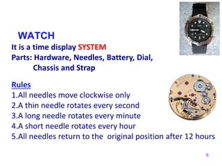 6
WATCH
It is a time display SYSTEM
Parts: Hardware, Needles, Battery, Dial,
Chassis and Strap
Rules
1.All needles move clockwise only
2.A thin needle rotates every second
3.A long needle rotates every minute
4.A short needle rotates every hour
5.All needles return to the original position after 12 hours
 